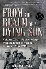 Title: From the Realm of a Dying Sun: Volume III - IV. SS-Panzerkorps from Budapest to Vienna, February-May 1945, Author: Douglas E Nash Sr