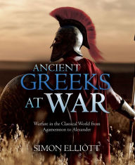 Title: Ancient Greeks at War: Warfare in the Classical World from Agamemnon to Alexander, Author: Simon Elliott