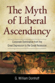 Title: Myth of Liberal Ascendancy: Corporate Dominance from the Great Depression to the Great Recession, Author: G. Williams Domhoff