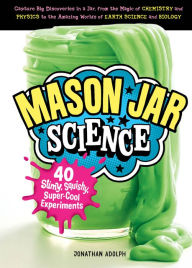 Title: Mason Jar Science: 40 Slimy, Squishy, Super-Cool Experiments; Capture Big Discoveries in a Jar, from the Magic of Chemistry and Physics to the Amazing Worlds of Earth Science and Biology, Author: Jonathan Adolph