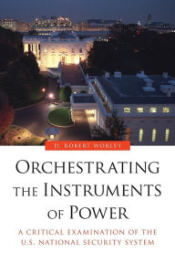 Title: Orchestrating the Instruments of Power: A Critical Examination of the U.S. National Security System, Author: D. Robert Worley