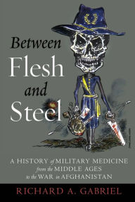 Title: Between Flesh and Steel: A History of Military Medicine from the Middle Ages to the War in Afghanistan, Author: Richard A. Gabriel