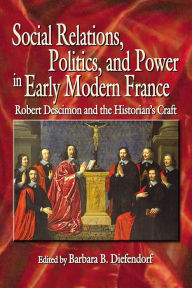 Title: Social Relations, Politics, and Power in Early Modern France: Robert Descimon and the Historian's Craft, Author: Barbara B. Diefendorf