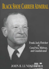 Title: Black Shoe Carrier Admiral: Frank Jack Fletcher at Coral Sea, Midway, and Guadalcanal, Author: John B Lundstrom