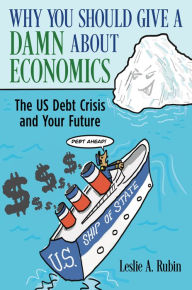 Title: Why You Should Give a Damn About Economics: The US Debt Crisis and Your Future, Author: Leslie A. Rubin