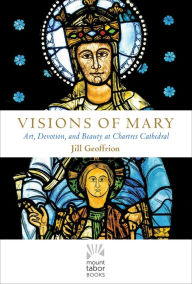 Title: Visions of Mary: Art, Devotion, and Beauty at Chartres Cathedral, Author: Jill Kimberly Hartwell Geoffrion Ph.D