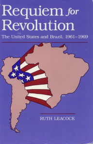 Title: Requiem for Revolution: The United States and Brazil, 1961-1969, Author: Ruth Leacock
