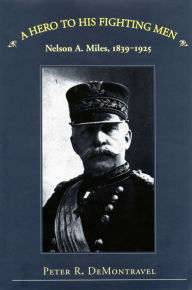 Title: A Hero to His Fighting Men: Nelson A. Miles, 1839-1925, Author: Peter R. DeMontravel