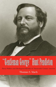 Title: Gentleman George Hunt Pendleton: Party Politics and Ideological Identity in Nineteenth-Century America, Author: Thomas Mach