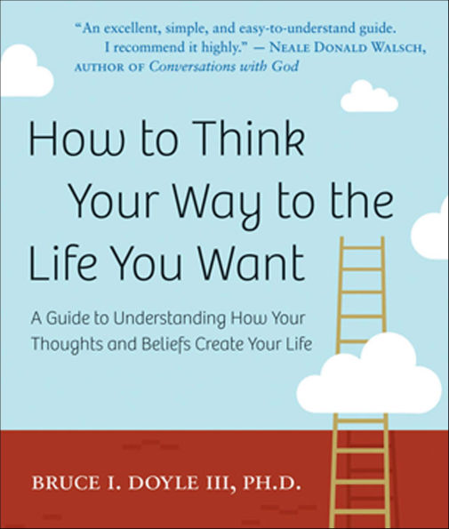 How to Think Your Way to the Life You Want: A Guide to Understanding How Your Thoughts and Beliefs Create Your Life