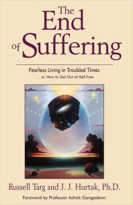 Title: The End of Suffering: Fearless Living in Troubled Time . . . or, How to Get Out of Hell Free, Author: Russell Targ