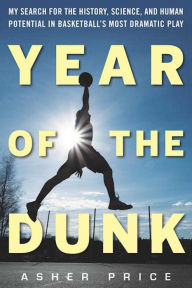 Title: Year of the Dunk: My Search for the History, Science, and Human Potential in Basketball?s Most Dramatic Play, Author: Asher Price