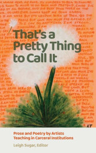 Title: That's a Pretty Thing to Call It: Prose and Poetry by Artists Teaching in Carceral Institutions, Author: Leigh Sugar