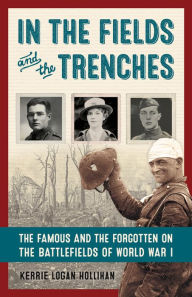 Title: In the Fields and the Trenches: The Famous and the Forgotten on the Battlefields of World War I, Author: Kerrie Logan Hollihan