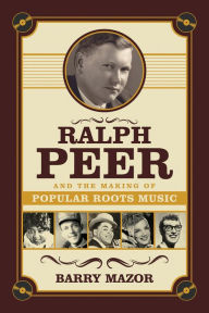 Title: Ralph Peer and the Making of Popular Roots Music, Author: Barry Mazor