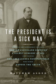 Title: The President Is a Sick Man: Wherein the Supposedly Virtuous Grover Cleveland Survives a Secret Surgery at Sea and Vilifies the Courageous Newspaperman Who Dared Expose the Truth, Author: Matthew Algeo