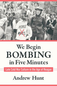 Title: We Begin Bombing in Five Minutes: Late Cold War Culture in the Age of Reagan, Author: Andrew Hunt