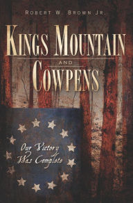Title: Kings Mountain and Cowpens: Our Victory Was Complete, Author: Robert W. Brown Jr.