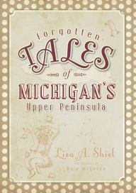 Title: Forgotten Tales of Michigan's Upper Peninsula, Author: Lisa A. Shiel