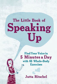 Title: The Little Book of Speaking Up: Find Your Voice in 5 Minutes a Day with 65 Whole-Body Exercises, Author: Jutta Ritschel