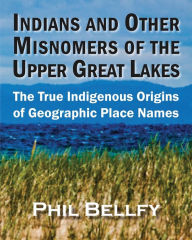 Title: Indians and Other Misnomers of the Upper Great Lakes: The True Indigenous Origins of Geographic Place Names, Author: Phil Bellfy