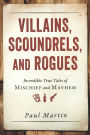Villains, Scoundrels, and Rogues: Incredible True Tales of Mischief and Mayhem