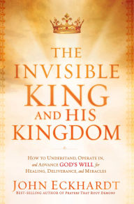 The Invisible King and His Kingdom: How to Understand, Operate In, and Advance God's Will for Healing, Deliverance, and Miracles