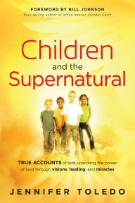 Title: Children and the Supernatural: True Accounts of Kids Unlocking the Power of God through Visions, Healing, and Miracles, Author: Jennifer Toledo