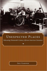 Title: Unexpected Places: Relocating Nineteenth-Century African American Literature, Author: Eric Gardner