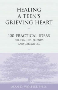 Title: Healing a Teen's Grieving Heart: 100 Practical Ideas for Families, Friends and Caregivers, Author: Alan D. Wolfelt