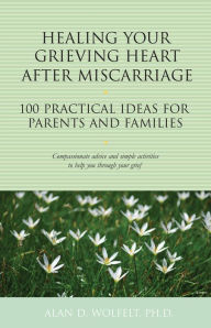 Title: Healing Your Grieving Heart After Miscarriage: 100 Practical Ideas for Parents and Families, Author: Alan D. Wolfelt PhD