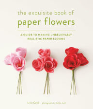 Title: The Exquisite Book of Paper Flowers: A Guide to Making Unbelievably Realistic Paper Blooms, Author: Livia Cetti