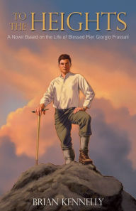 Title: To the Heights: A Novel Based on the Life of Blessed Pier Giorgio Frassati, Author: Brian Kennelly