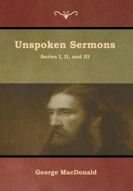 Title: Unspoken Sermons, Series I, II, and III, Author: George MacDonald