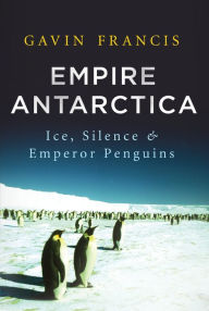 Title: Empire Antarctica: Ice, Silence, and Emperor Penguins, Author: Gavin Francis