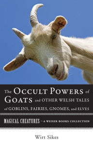 Title: The Occult Powers of Goats and Other Welsh Tales of Goblins, Fairies, Gnomes, and Elves: Magical Creatures, A Weiser Books Collection, Author: William Wirt Sikes