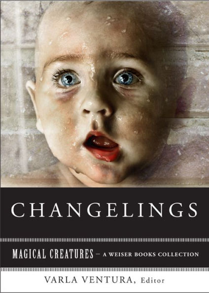 Changelings: Or, Beware Baby Snatchers of the Fairy Kingdom: Magical Creatures, A Weiser Books Collection