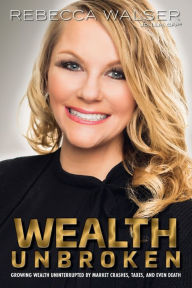 Title: Wealth Unbroken : Growing Wealth Uninterrupted by Market Crashes, Taxes, and Even Death, Author: Rebecca Walser