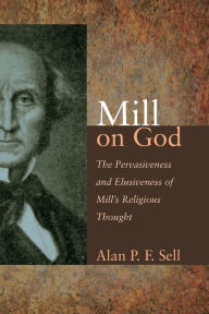 Title: Mill on God: The Pervasiveness and Elusiveness of Mill's Religious Thought, Author: Alan P. F. Sell