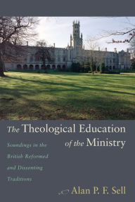 Title: The Theological Education of the Ministry: Soundings in the British Reformed and Dissenting Traditions, Author: Alan P F Sell