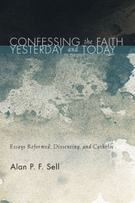 Title: Confessing the Faith Yesterday and Today: Essays Reformed, Dissenting, and Catholic, Author: Alan P. F. Sell