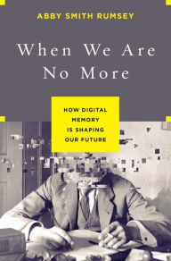 Title: When We Are No More: How Digital Memory Is Shaping Our Future, Author: Abby Smith Rumsey