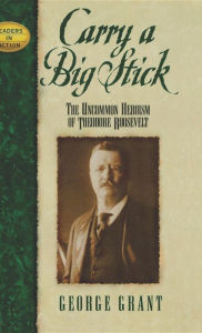 Title: Carry a Big Stick: The Uncommon Heroism of Theodore Roosevelt, Author: George Grant
