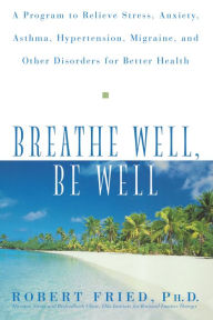 Title: Breathe Well, Be Well: A Program to Relieve Stress, Anxiety, Asthma, Hypertension, Migraine, and Other Disorders for Better Health, Author: Robert L. Fried