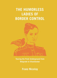 Title: The Humorless Ladies of Border Control: Touring the Punk Underground from Belgrade to Ulaanbaatar, Author: Franz Nicolay