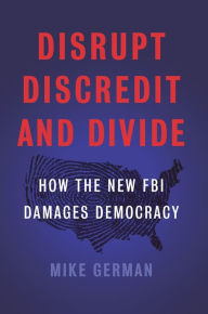 Title: Disrupt, Discredit, and Divide: How the New FBI Damages Democracy, Author: Mike German