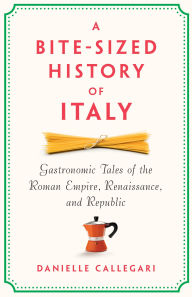 Title: A Bite-Sized History of Italy: Gastronomic Tales of the Roman Empire, Renaissance, and Republic, Author: Danielle Callegari
