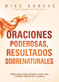 Title: Oraciones poderosas, resultados sobrenaturales: Cómo orar como Moisés, Elías, Ana, y otros héroes de la Biblia, Author: Mike Shreve