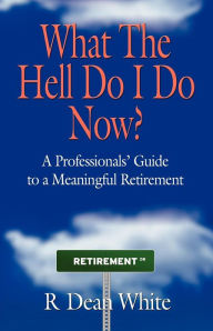 Title: WHAT THE HELL DO I DO NOW? A Professionals' Guide to a Meaningful Retirement, Author: R Dean White