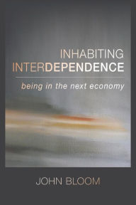 Title: Inhabiting Interdependence: Being in the Next Economy, Author: John Bloom
